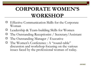 Effective Communication Skills for the Corporate Woman Leadership & Team-building Skills for Women The Outstanding Receptionist / Secretary/Assistant The Outstanding Manager / Executive The Women's Conference : A “round-table” discussion and workshop focusing on the various issues faced by the professional woman of today.  CORPORATE WOMEN’S WORKSHOP HOME 
