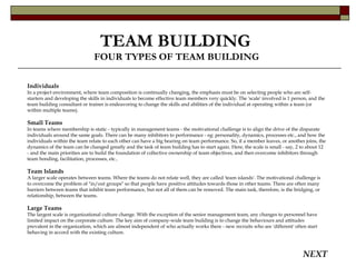 TEAM BUILDING   FOUR TYPES OF TEAM BUILDING Individuals In a project environment, where team composition is continually changing, the emphasis must be on selecting people who are self-starters and developing the skills in individuals to become effective team members very quickly. The 'scale' involved is 1 person, and the team building consultant or trainer is endeavoring to change the skills and abilities of the individual at operating within a team (or within multiple teams).  Small Teams In teams where membership is static - typically in management teams - the motivational challenge is to align the drive of the disparate individuals around the same goals. There can be many inhibitors to performance - eg: personality, dynamics, processes etc., and how the individuals within the team relate to each other can have a big bearing on team performance. So, if a member leaves, or another joins, the dynamics of the team can be changed greatly and the task of team building has to start again. Here, the scale is small - say, 2 to about 12 - and the main priorities are to build the foundation of collective ownership of team objectives, and then overcome inhibitors through team bonding, facilitation, processes, etc..  Team Islands A larger scale operates between teams. Where the teams do not relate well, they are called 'team islands'. The motivational challenge is to overcome the problem of "in/out groups" so that people have positive attitudes towards those in other teams. There are often many barriers between teams that inhibit team performance, but not all of them can be removed. The main task, therefore, is the bridging, or relationship, between the teams.  Large Teams The largest scale is organizational culture change. With the exception of the senior management team, any changes to personnel have limited impact on the corporate culture. The key aim of company-wide team building is to change the behaviours and attitudes prevalent in the organization, which are almost independent of who actually works there - new recruits who are 'different' often start behaving in accord with the existing culture.  NEXT 