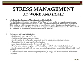 STRESS MANAGEMENT AT WORK AND HOME Workshop for Businesses/Departments and Individuals For the Business Customer we offer a "Walk Thru" of your facility to pinpoint activities and environmental conditions which could have a negative influence on stress levels of your staff. This is offered with the suggestion that an outsider may notice situations and daily routines over looked by the staff. Any information or suggestions formed as a result of the ?Walk Thru? are provided to the management team prior to the seminar.  Points covered in each Workshop:  ·  Identify causes and triggers of stress.  ·  Explain physical manifestations of stress.  ·  Provide training for each echelon of worker to assist in reducing stress in the workplace.  ·  Discuss strategies for reducing stressful situations. ·   Assist the worker in determining their stress level.(1-10) ·  Direct practice exercises ranging from “Instant Stress  Relief” to the “Life Calm Technique.” ·  Provide each attendee with reference materials including meditative  and Guided Relaxation CD’s and readings. ·  Train department heads in conducting daily/weekly “focusing” and “stress-reduction” sessions for employees. HOME 