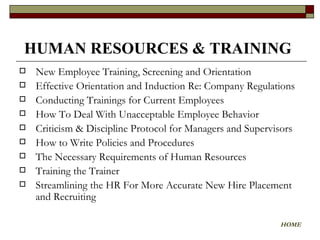 New Employee Training, Screening and Orientation  Effective Orientation and Induction Re: Company Regulations Conducting Trainings for Current Employees How To Deal With Unacceptable Employee Behavior Criticism & Discipline Protocol for Managers and Supervisors  How to Write Policies and Procedures The Necessary Requirements of Human Resources Training the Trainer  Streamlining the HR For More Accurate New Hire Placement and Recruiting HUMAN RESOURCES & TRAINING   HOME 