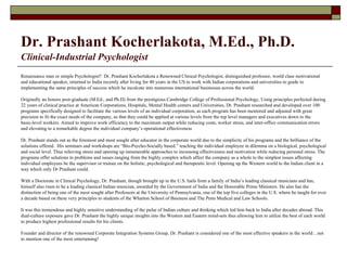 Dr. Prashant Kocherlakota, M.Ed., Ph.D.   Clinical-Industrial Psychologist Renaissance man or simple Psychologist?  Dr. Prashant Kocherlakota a Renowned Clinical Psychologist, distinguished professor, world class motivational and educational speaker, returned to India recently after living for 40 years in the US to work with Indian corporations and universities to guide in implementing the same principles of success which he inculcate into numerous international businesses across the world.  Originally an honors post-graduate (M.Ed., and Ph.D) from the prestigious Cambridge College of Professional Psychology, Using principles perfected during 22 years of clinical practice at American Corporations, Hospitals, Mental Health centers and Universities, Dr. Prashant researched and developed over 100 programs specifically designed to facilitate the various levels of an individual corporation, as each program has been mentored and adjusted with great precision to fit the exact needs of the company, so that they could be applied at various levels from the top level managers and executives down to the basic-level workers. Aimed to improve work efficiency to the maximum output while reducing costs, worker stress, and inter-office communication errors and elevating to a remarkable degree   the individual company’s operational effectiveness  Dr. Prashant stands out as the foremost and most sought after educator in the corporate world due to the simplicity of his programs and the brilliance of the solutions offered.  His seminars and workshops are “Bio-Psycho-Socially based.” teaching the individual employee in dilemma on a biological, psychological and social level. Thus relieving stress and opening up innumerable approaches to increasing effectiveness and motivation while reducing personal stress. The programs offer solutions to problems and issues ranging from the highly complex which affect the company as a whole to the simplest issues affecting individual employees be the supervisor or trainee on the holistic, psychological and therapeutic level. Opening up the Western world to the Indian client in a way which only Dr Prashant could. With a Doctorate in Clinical Psychology, Dr. Prashant, though brought up in the U.S. hails from a family of India’s leading classical musicians and has, himself also risen to be a leading classical Indian musician, awarded by the Government of India and the Honorable Prime Ministers. He also has the distinction of being one of the most sought after Professors at the University of Pennsylvania, one of the top five colleges in the U.S. where he taught for over a decade based on these very principles to students of the Wharton School of Business and The Penn Medical and Law Schools. It was this tremendous and highly sensitive understanding of the pulse of Indian culture and thinking which led him back to India after decades abroad. This dual-culture exposure gave Dr. Prashant the highly unique insights into the Western and Eastern mind-sets thus allowing him to utilize the best of each world to produce highest professional results for his clients. Founder and director of the renowned Corporate Integration Systems Group, Dr. Prashant is considered one of the most effective speakers in the world…not to mention one of the most entertaining! 