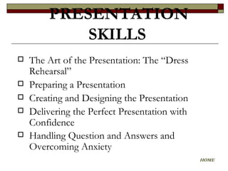The Art of the Presentation: The “Dress Rehearsal”  Preparing a Presentation  Creating and Designing the Presentation Delivering the Perfect Presentation with Confidence  Handling Question and Answers and Overcoming Anxiety   PRESENTATION SKILLS   HOME 