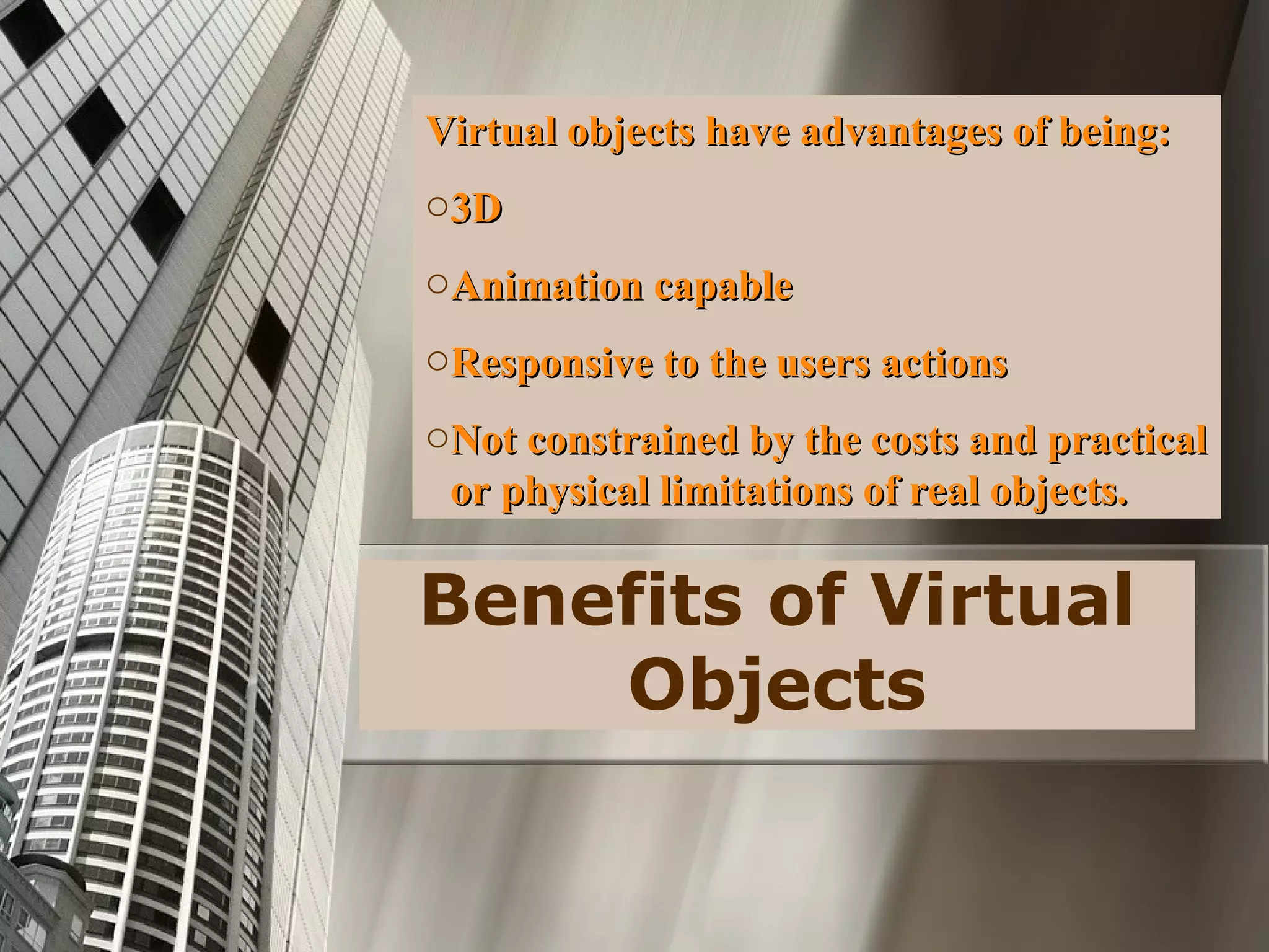 Benefits of Virtual
Objects
Virtual objects have advantages of being:Virtual objects have advantages of being:
o3D3D
oAnimation capableAnimation capable
oResponsive to the users actionsResponsive to the users actions
oNot constrained by the costs and practicalNot constrained by the costs and practical
or physical limitations of real objects.or physical limitations of real objects.
 