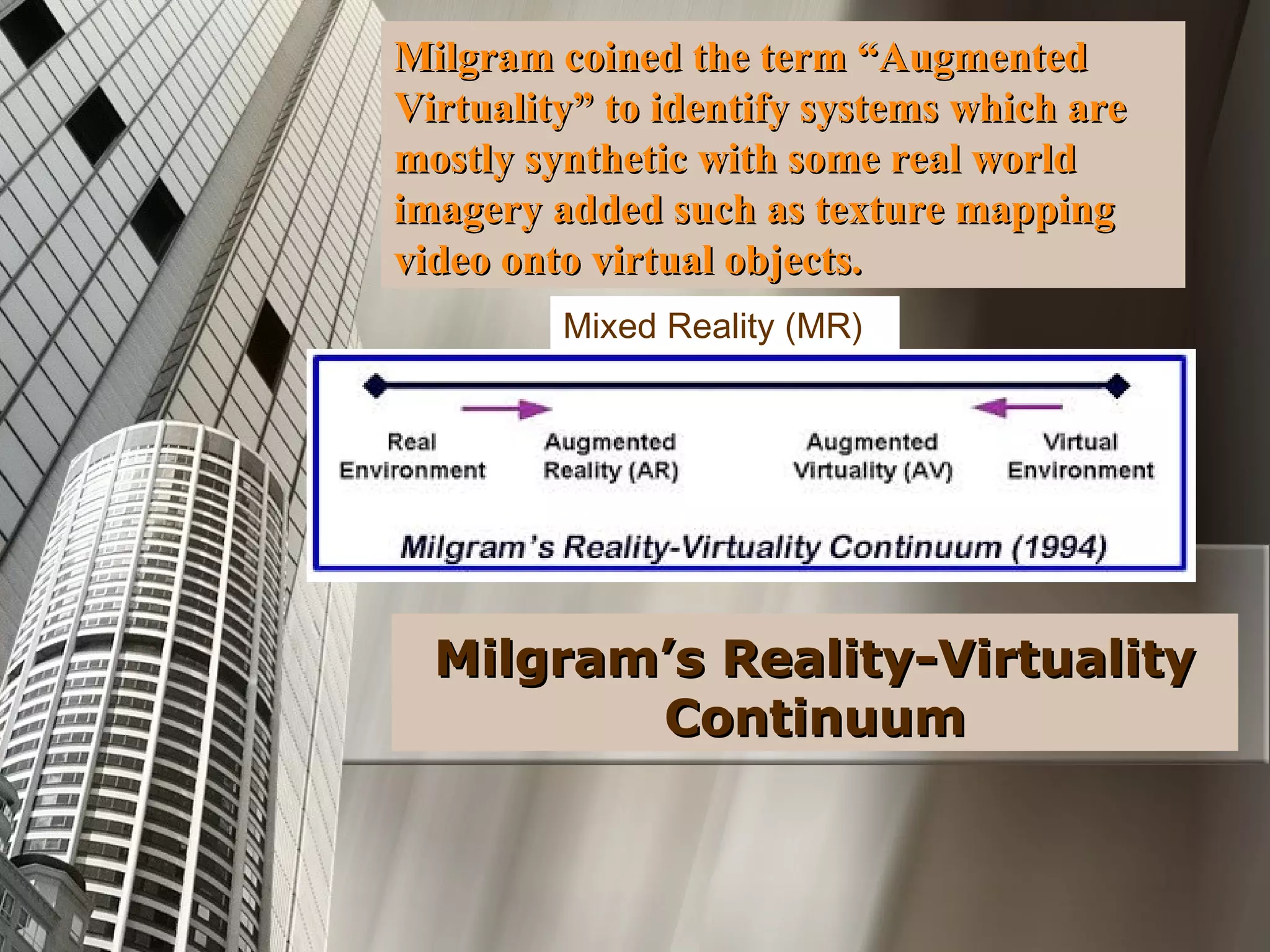 Milgram coined the term “AugmentedMilgram coined the term “Augmented
Virtuality” to identify systems which areVirtuality” to identify systems which are
mostly synthetic with some real worldmostly synthetic with some real world
imagery added such as texture mappingimagery added such as texture mapping
video onto virtual objects.video onto virtual objects.
Milgram’s Reality-VirtualityMilgram’s Reality-Virtuality
ContinuumContinuum
Mixed Reality (MR)
 