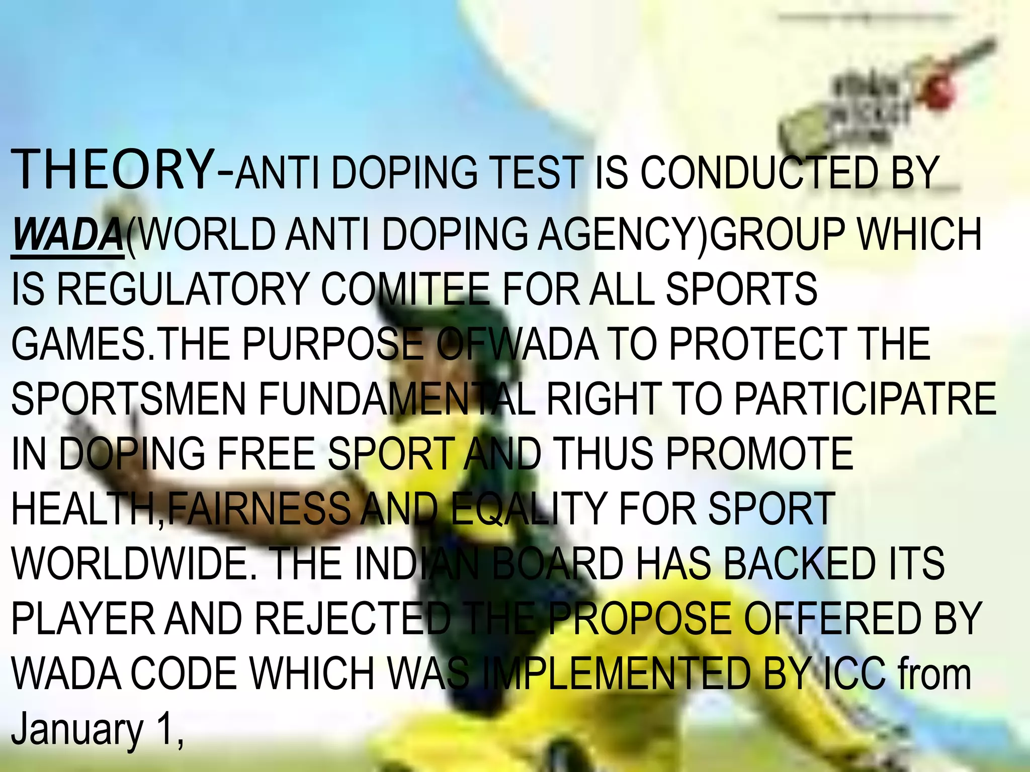 THEORY-ANTI DOPING TEST IS CONDUCTED BY WADA(WORLD ANTI DOPING AGENCY)GROUP WHICH IS REGULATORY COMITEE FOR ALL SPORTS GAMES.THE PURPOSE OFWADA TO PROTECT THE SPORTSMEN FUNDAMENTAL RIGHT TO PARTICIPATRE IN DOPING FREE SPORT AND THUS PROMOTE HEALTH,FAIRNESS AND EQALITY FOR SPORT WORLDWIDE. THE INDIAN BOARD HAS BACKED ITS PLAYER AND REJECTED THE PROPOSE OFFERED BY WADA CODE WHICH WAS IMPLEMENTED BY ICC from January 1,  