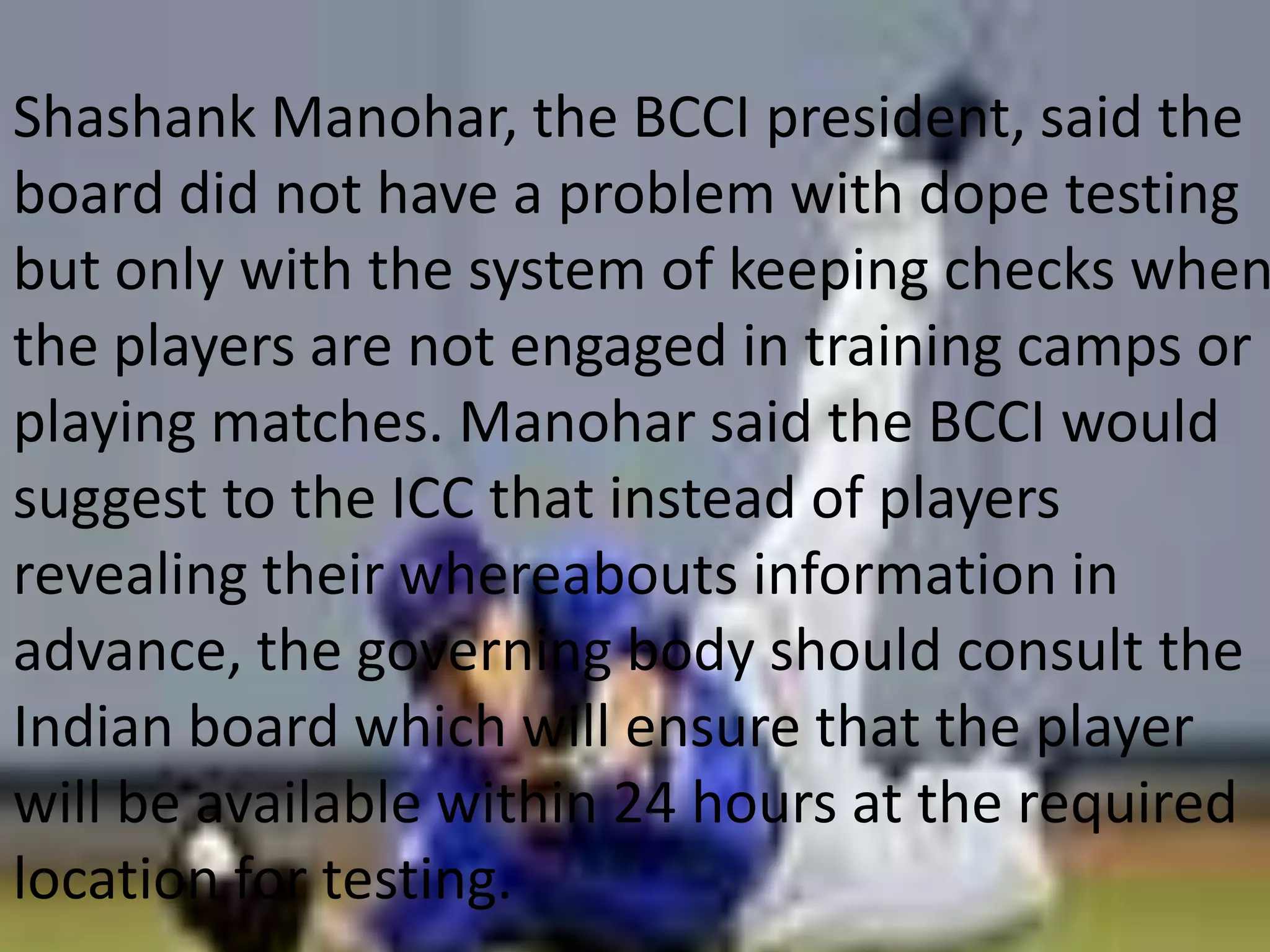 Shashank Manohar, the BCCI president, said the board did not have a problem with dope testing but only with the system of keeping checks when the players are not engaged in training camps or playing matches. Manohar said the BCCI would suggest to the ICC that instead of players revealing their whereabouts information in advance, the governing body should consult the Indian board which will ensure that the player will be available within 24 hours at the required location for testing. 