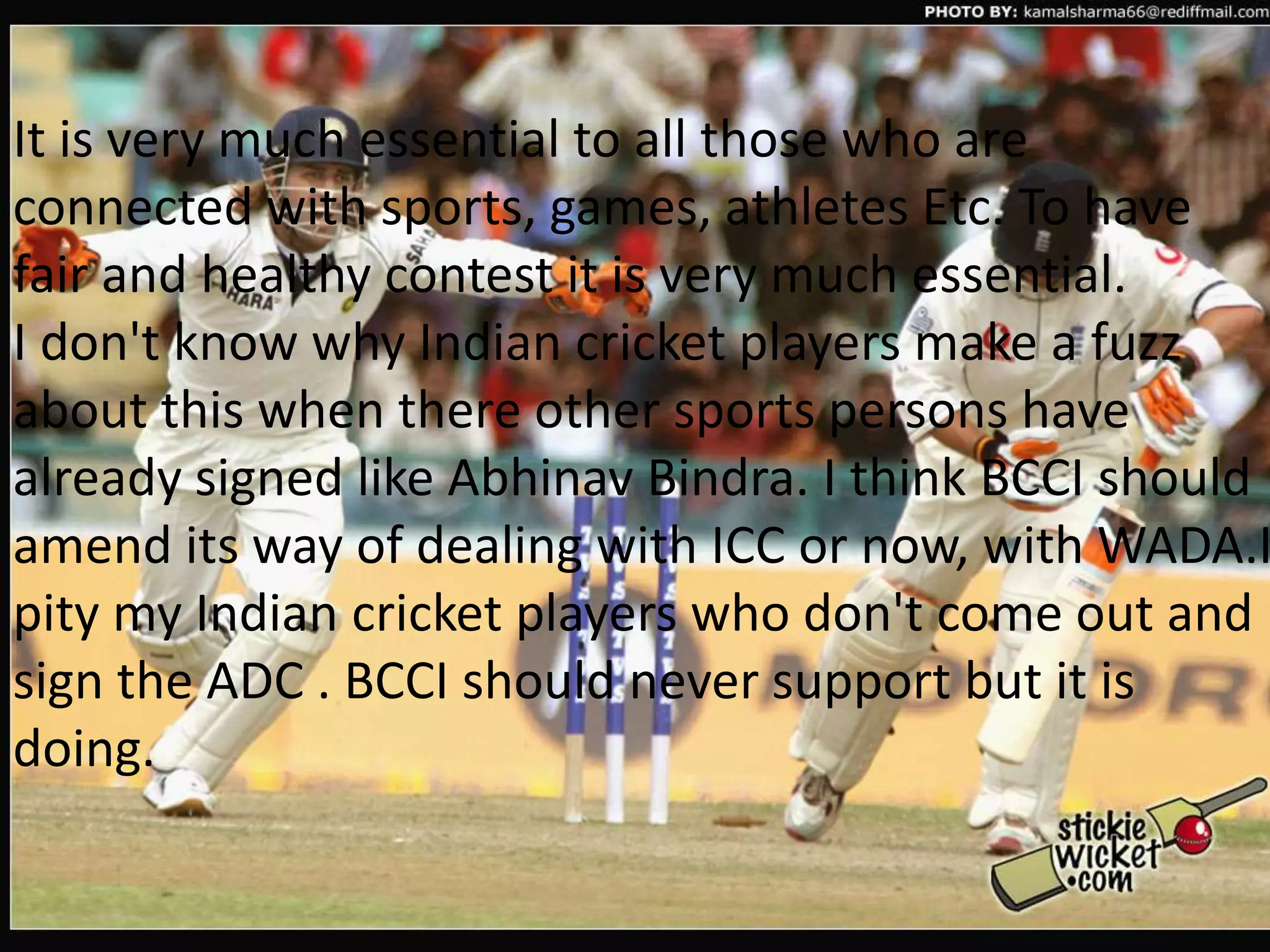 It is very much essential to all those who are connected with sports, games, athletes Etc. To have fair and healthy contest it is very much essential.I don't know why Indian cricket players make a fuzz about this when there other sports persons have already signed like Abhinav Bindra. I think BCCI should amend its way of dealing with ICC or now, with WADA.I pity my Indian cricket players who don't come out and sign the ADC . BCCI should never support but it is doing.
