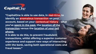 “CapitalOne is able to use data, in real-time, to
identify an anomalous transaction on your
account, based on your contextual history - what
you’ve spent in the past, the location of the
transaction versus the location of your cell
phone.
It is able to do this, to prevent fraudulent
transactions, whilst offering a superior customer
experience and support new ways of interacting
with the bank, saving both operational costs and
fraud losses.”
 