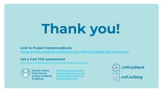 Damien Wong <dwong@conﬂuent.io>
Chris Harrop <charrop@conﬂuent.io>
Lyndon Hedderly <lyndon@conﬂuent.io>
Jo Balfour <jo@conﬂuent.io>
cnﬂ.io/slack
cnﬂ.io/blog
Thank you!
Link to Project Metamorphosis
https://www.conﬂuent.io/blog/cost-effective-kafka-for-lower-tco/
Get a free TCO assessment
https://www.confluent.io/project-metamorphosis/cost-effective/
 