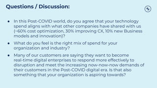 ● In this Post-COVID world, do you agree that your technology
spend aligns with what other companies have shared with us
(~60% cost optimization, 30% improving CX, 10% new Business
models and innovation)?
● What do you feel is the right mix of spend for your
organization and industry?
● Many of our customers are saying they want to become
real-time digital enterprises to respond more effectively to
disruption and meet the increasing now-now-now demands of
their customers in the Post-COVID digital era. Is that also
something that your organization is aspiring towards?
Questions / Discussion:
 