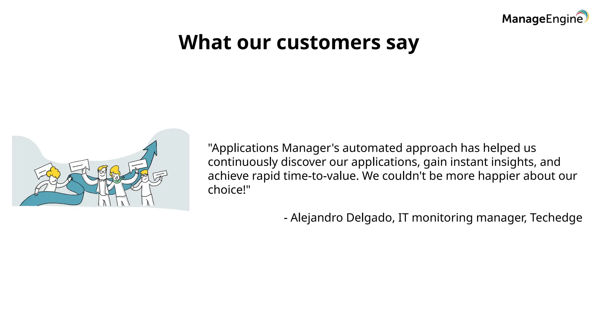 What our customers say
"Applications Manager's automated approach has helped us
continuously discover our applications, gain instant insights, and
achieve rapid time-to-value. We couldn't be more happier about our
choice!"
- Alejandro Delgado, IT monitoring manager, Techedge
 