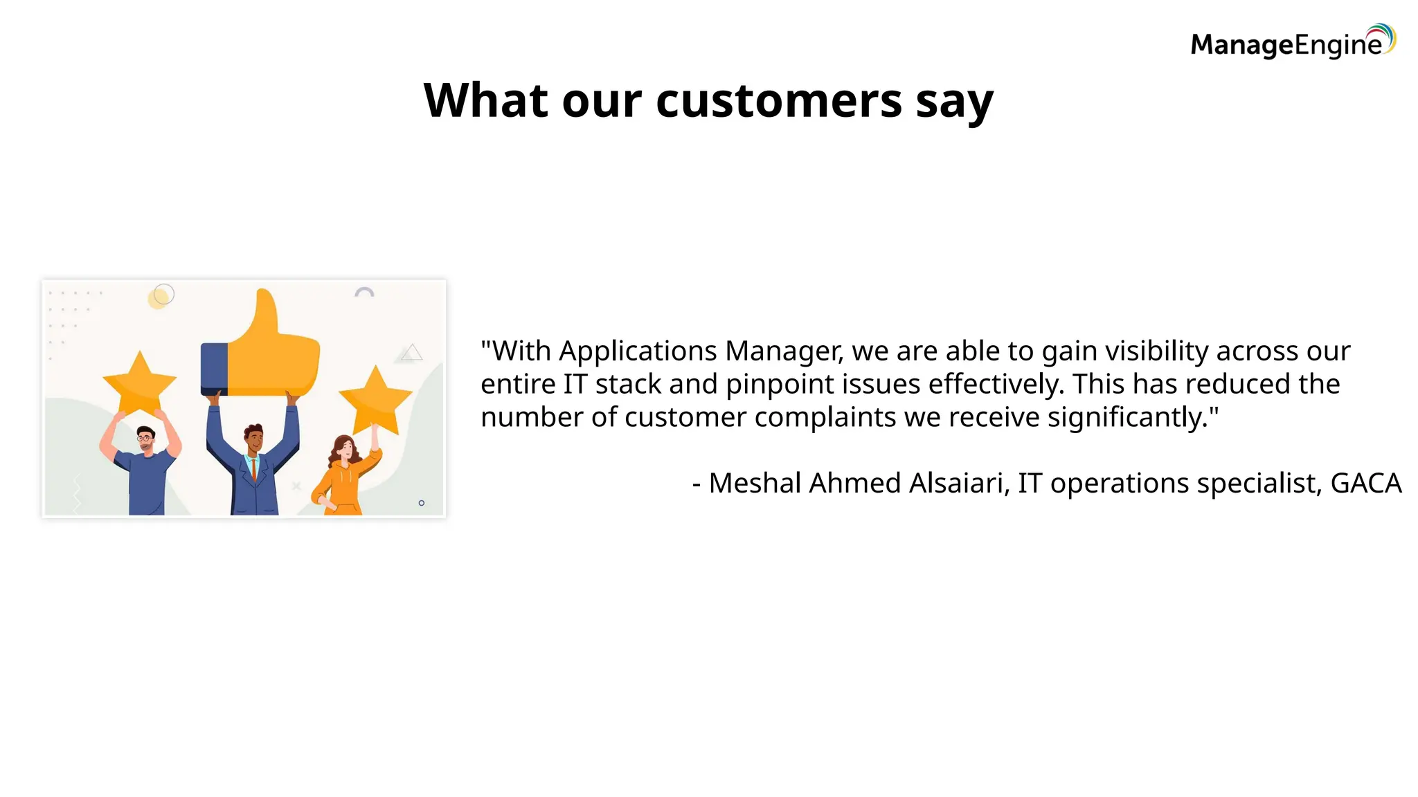 What our customers say
"With Applications Manager, we are able to gain visibility across our
entire IT stack and pinpoint issues effectively. This has reduced the
number of customer complaints we receive significantly."
- Meshal Ahmed Alsaiari, IT operations specialist, GACA
 