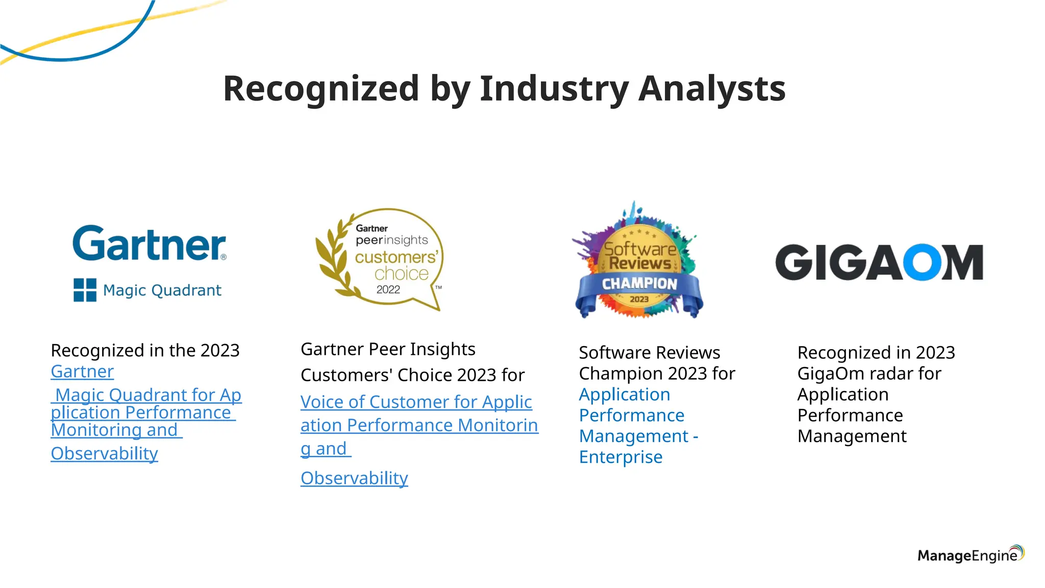 Recognized by Industry Analysts
Gartner Peer Insights
Customers' Choice 2023 for
Voice of Customer for Applic
ation Performance Monitorin
g and
Observability
Software Reviews
Champion 2023 for
Application
Performance
Management -
Enterprise
Recognized in the 2023
Gartner
Magic Quadrant for Ap
plication Performance
Monitoring and
Observability
Recognized in 2023
GigaOm radar for
Application
Performance
Management
 