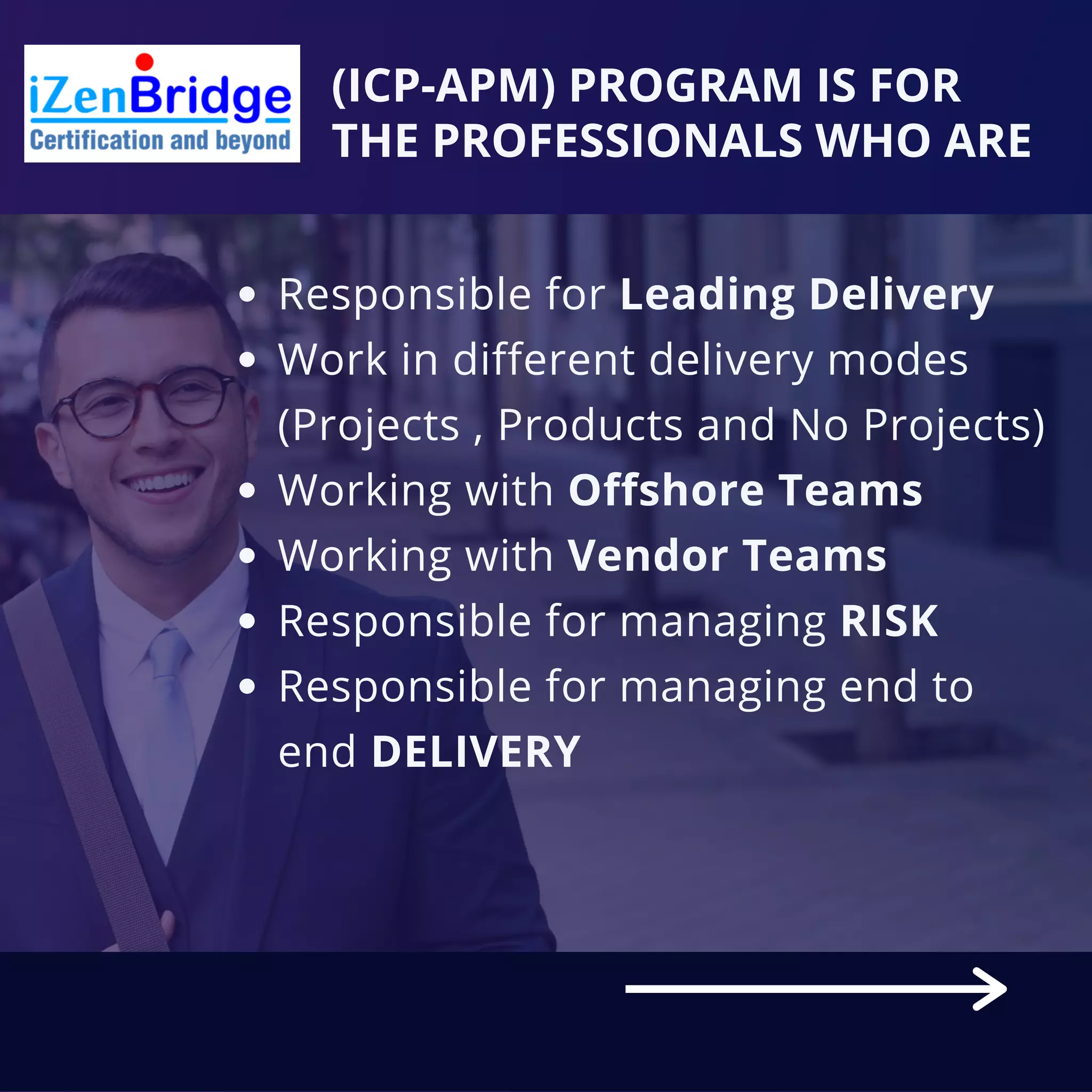 (ICP-APM) PROGRAM IS FOR
THE PROFESSIONALS WHO ARE
Responsible for Leading Delivery
Work in different delivery modes
(Projects , Products and No Projects)
Working with Offshore Teams
Working with Vendor Teams
Responsible for managing RISK
Responsible for managing end to
end DELIVERY