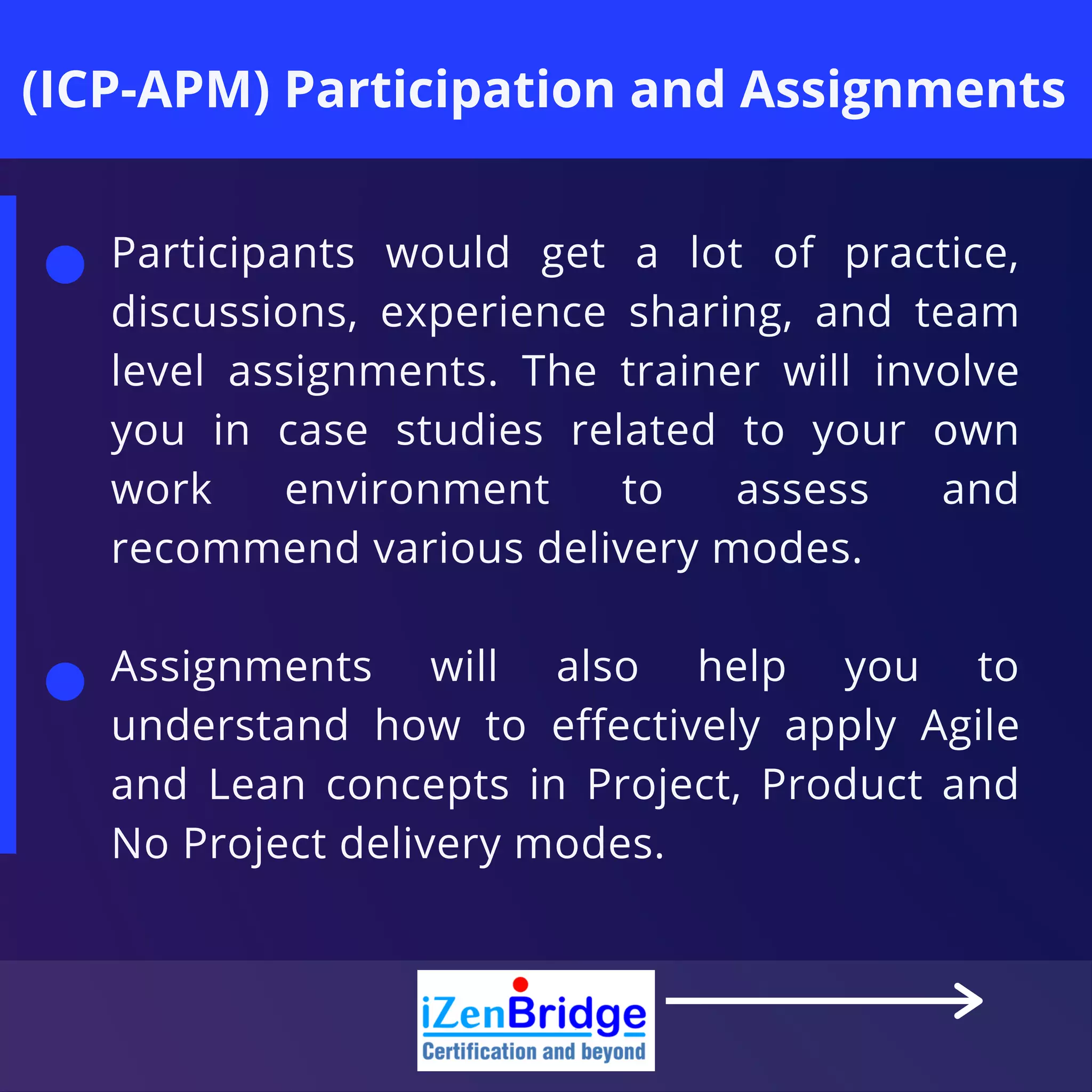 (ICP-APM) Participation and Assignments
Participants would get a lot of practice,
discussions, experience sharing, and team
level assignments. The trainer will involve
you in case studies related to your own
work environment to assess and
recommend various delivery modes.
Assignments will also help you to
understand how to effectively apply Agile
and Lean concepts in Project, Product and
No Project delivery modes.