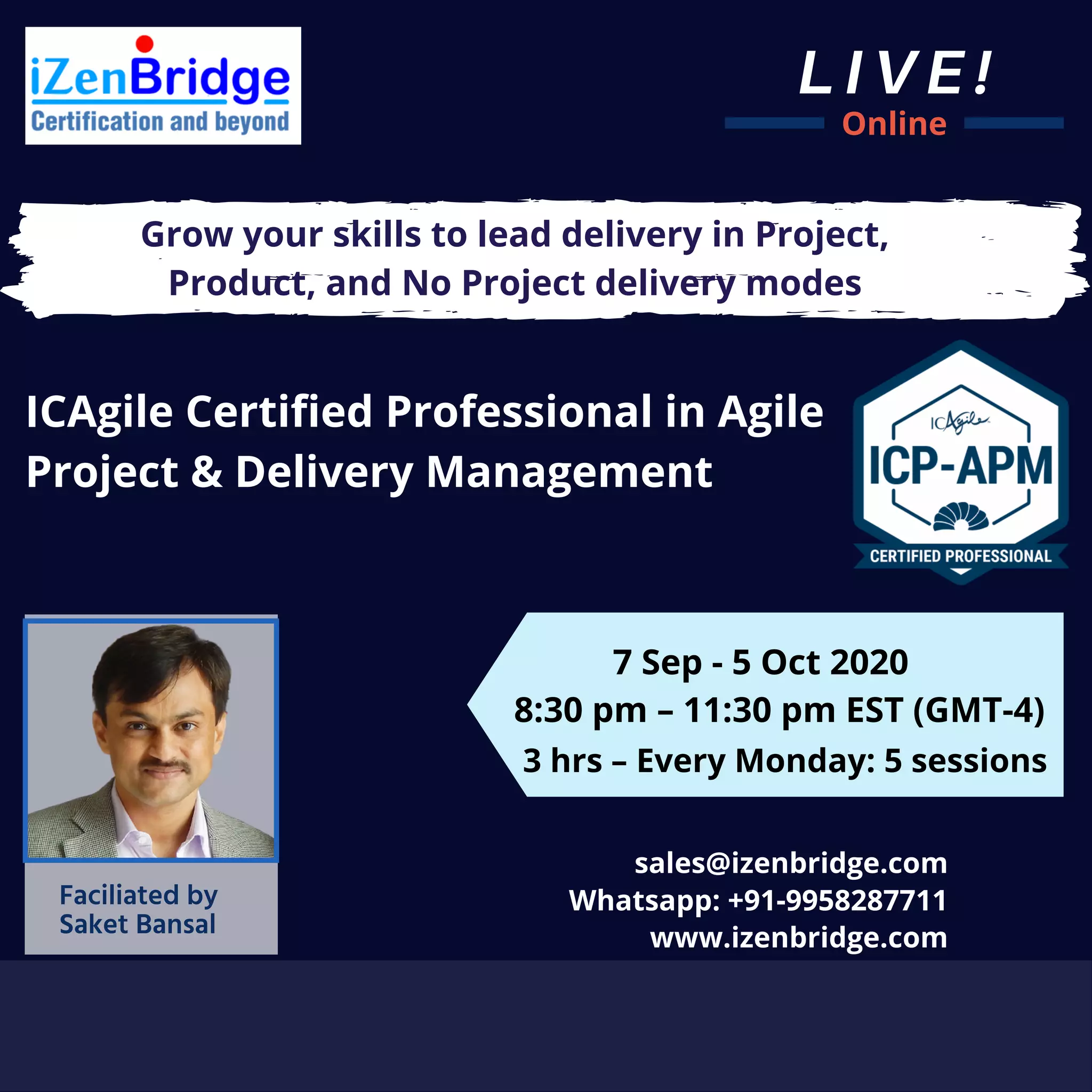 LIVE!
Online
ICAgile Certified Professional in Agile
Project & Delivery Management
Grow your skills to lead delivery in Project,
Product, and No Project delivery modes
7 Sep - 5 Oct 2020
8:30 pm – 11:30 pm EST (GMT-4)
3 hrs – Every Monday: 5 sessions
sales@izenbridge.com
www.izenbridge.com
Whatsapp: +91-9958287711Faciliated by
Saket Bansal