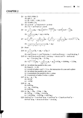APPENDIX C             741

CHAPTER 2

            2.1   (a) P(0.5, 0.866, 2)
                  (b) g(0, 1, - 4 )
                  (c) #(-1.837, -1.061,2.121)
                  (d) 7(3.464,2,0)
            2.3   (a) pz cos 0 - p2 sin 0 cos 0 + pz sin 0
                  (b) r 2 (l + sin2 8 sin2 0 + cos 8)
                                              , 2      4sin0             /
            2.5   (a) -
                                (pap + 4az), I sin 8 H       ] ar + sin 0 ( cos i




                            + / V x 2 + y2 + z
            2.9 Proof
            2.11 (a)                            yz), 3
                     xl + yz
                 (b) r(sin2 0 cos 0 + r cos3 0 sin 0) a r + r sin 0 cos 0 (cos 0 — r cos 0 sin 0) a#, 3
            2.13 (a) r sin 0 [sin 0 cos 0 (r sin 0 + cos 0) ar + sin 0 (r cos2 0 - sin 0 cos 0)
                     ag + 3 cos 0 a^], 5a# - 21.21a0
                                               p
                                                      -   •- z a A 4.472ap +                2.236az

            2.15 (a) An infinite line parallel to the z-axis
                 (b) Point ( 2 , - 1 , 10)
                 (c) A circle of radius r sin 9 = 5, i.e., the intersection of a cone and a sphere
                 (d) An infinite line parallel to the z-axis
                 (e) A semiinfinite line parallel to the x-y plane
                 (f) A semicircle of radius 5 in the x-y plane
            2.17 (a) a^ - ay + 7az
                 (b) 143.26°
                 (c) -8.789
            2.19 (a) -ae
                 (b) 0.693lae
                 (c) - a e + O.6931a0
                 (d) 0.6931a,,,
            2.21 (a) 3a 0 + 25a,, -15.6a r + lOa0
                 (b) 2.071ap - 1.354a0 + 0.4141a,
                 (c) ±(0.5365a r - 0.1073a9 + 0.8371a^,)
            2.23 (sin 8 cos3 0 + 3 cos 9 sin2 0) ar + (cos 8 cos3 0 + 2 tan 8 cos 6 sin2 0 -
                 sin 6 sin2 0) ae + sin 0 cos 0 (sin 0 - cos 0) a 0
 