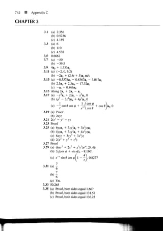 742   If   Appendix C

CHAPTER 3

                  3.1    (a) 2.356
                         (b) 0.5236
                         (c) 4.189
                  3.3    (a) 6
                         (b) 110
                         (c) 4.538
                  3.5    0.6667
                  3.7    (a) - 5 0
                         (b) -39.5
                  3.9    4a,, + 1.333az
                  3.11   (a) ( - 2 , 0, 6.2)
                         (b) -2a* + (2 At + 5)3;, m/s
                  3.13   (a) -0.5578a x - 0. 8367ay - 3.047a,
                         (b) 2.5ap + 2.5a0 -- 17.32az
                         (c) - a r + 0.866a<,
                  3.15   Along 2a* + 2a>, - az
                  3.17   (a) -y2ax + 2zay - x, 0
                         (b) (p 2 - 3z 2 )a 0 + 4p 2 a z , 0
                                                     1 / c o s <t>
                                                ~
                                  COt (7 COS (p r-    ,         .   + COS 6 a* 0
                                                     r V sin 6
                  3.19 (a) Proof
                       (b) 2xyz
                  3.21 2(z:z - y 2 - y )
                  3.23 Proof
                  3.25 (a) 6yzax + 3xy2ay •+ 3x2yzaz
                       (b) Ayzax + 3xy 2 a3, ••f 4x2yzaz
                                         3
                       (c) 6xyz + 3xy + ;x2yz
                                2     2    2
                       (d) 2(x + y + z )
                  3.27 Proof
                  3.29 (a) (6xy2 + 2x2 + x•5y2)exz, 24.46
                         (b) 3z(cos 4> + sin »), - 8 . 1 9 6 1
                                             4
                                                          A 


                         (c) e~r sin 6 cos </>( L - - j , 0.8277
                                                ]

                             7
                  3.31 (a)
                             6
                             7
                      (b) 6
                      (c) Yes
                 3.33 50.265
                 3.35 (a) Proof, both sides equal 1.667
                      (b) Proof, both sides equal 131.57
                      (c) Proof, both sides equal 136.23
 