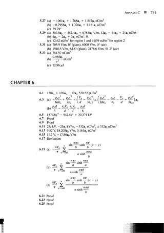 APPENDIX C   •   745


            5.27 (a)   -1.061a, + 1.768a,, + 1.547az nC/m2
                 (b)   -0.7958a* + 1.326a, + 1.161aznC/m2
                 (c)   39.79°
            5.29 (a)   387.8ap - 452.4a,*, + 678.6azV/m, 12a, - 14a0 + 21a z nC/m 2
                 (b)   4a, - 2a^, + 3az nC/m2, 0
                 (c)   12.62 mJ/m3 for region 1 and 9.839 mJ/m3 for region 2
            5.31 (a)   705.9 V/m, 0° (glass), 6000 V/m, 0° (air)
                 (b)   1940.5 V/m, 84.6° (glass), 2478.6 V/m, 51.2° (air)
            5.33 (a)   381.97 nC/m2
                       0955a,       2
                   (b)      5—nC/m
                          r
                   (c) 12.96 pi



CHAPTER 6

                                                    12a            530 52
            6.1    120a* + 1203,, "                       z'            - 1
                                 3                  2
            ,.,    , .        PvX , PoX , fV0                                       pod        (py   PaX   Vo      pod

                         pod      s0V0 s0V0                         pod
                   (b)                                     +
                         3 ~ d ' d           6
            6.5    157.08/ - 942.5;y2 + 30.374 kV
            6.7    Proof
            6.9    Proof
            6.11   25z kV, -25a z kV/m, -332a z nC/m2, ± 332az nC/m2
            6.13   9.52 V, 18.205ap V/m, 0.161a,, nC/m2
            6.15   11.7 V, -17.86a e V/m
            6.17   Derivation

                                                m
                                                        I1
                                                        b
            6.19   (a)-±                               nira
                                      Ddd
                                                n sinh
                                                         b
                                           niry      nirx
                                 00    sin      sinh
                                            a         a
                   HA
                   (L)
                         4V
                           °    V
                          x           i                            n-wb
                                                n sinh
                                                                    a
                                                niry
                                 CO       sin                  •    h
                                                                        n   7   r
                                                                                    (   n   ,




                                                    b                       b
                   {)
                          x    n = odd1
                                                        n sinh
            6.21 Proof
            6.23 Proof
            6.25 Proof
 
