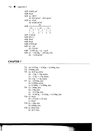 746   Appendix C

             6.27 0.5655 cm2
             6.29 Proof
             6.31 (a) 100 V
                  (b) 99.5 nC/m2, - 9 9 .5 nC/m2
             6.33 (a) 25 pF
                  (b) 63.662 nC/m2
                              4x
             6.35

                     1 1               1 1      1    1
                     c    d                be   a    b
             6.37   21.85 pF
             6.39   693.1 s
             6.41   Proof
             6.43   Proof
             6.45   0.7078 mF
             6.47   (a) l n C
                    (b) 5.25 nN
             6.49   -0.1891 (a, + av + .a7)N
             6.51   (a) - 1 3 8 . 2 4 a x - 184.32a, V/m
                    (b) -1.018 nC/m2


CHAPTER 7

             7.1 (b) 0.2753ax + 0.382ay H 0.1404a7A/m
             7.3  0.9549azA/m
             7.5 (a) 28.47 ay mA/m
                 (b) - 1 3 a , + 13a, mA/m
                 (c) -5.1a, + 1.7ay mA/n
                 (d) 5.1ax + 1.7a, mA/m
            7.7 (a) -0.6792a z A/m
                 (b) 0.1989azmA/m
                 (c) 0.1989ax 0.1989a, A/m
            7.9 (a) 1.964azA/m
                 (b) 1.78azA/m
                 (c) -0.1178a, A/m
                 (d) -0.3457a,, - 0.3165ay + 0.1798azA/m
            7.11 (a) Proof
                 (b) 1.78 A/m, 1.125 A/m
                 (c) Proof
            7.13 (a) 1.36a7A/m
                 (b) 0.884azA/m
            7.15 (a) 69.63 A/m
                 (b) 36.77 A/m
 