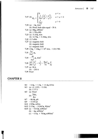 APPENDIX C   747

                                   0,                p<a
                7.17 (b)             /    (p2-a2
                                          2
                                   2-KP b - a
                                                 2   a<    p<b
                                    I
                                                     p>b
                                     2
                7.19 (a) -2a, A/m
                     (b) Proof, both sides equal -30 A
                                      2
                7.21 (a) 8Oa0nWb/m
                     (b) 1.756/i Wb
                7.23 (a) 31.433, A/m
                     (b) 12.79ax + 6.3663, A/m
                7.25 13.7 nWb
                7.27 (a) magnetic field
                     (b) magnetic field
                     (c) magnetic field
                7.29 (14a, + 42a0) X 104 A/m, -1.011 Wb
                7.31 IoP a
                       2?ra2 *
                7.33 —           A/m 2
                      /
                                         8/Xo/
                7.35
                     28x
                7.37 (a) 50 A
                     (b) -250 A
                7.39 Proof


    CHAPTER 8

                8.1 -4.4ax + 1.3a, + 11.4a, kV/m
                8.3 (a) (2, 1.933, -3.156)
                    (b) 1.177 J
                8.5 (a) Proof


                8.7     -86.4azpN
                8.9    -15.59 mJ
                8.11   1.949axmN/m
                8.13   2.133a* - 0.2667ay Wb/m2
                8.15   (a) -18.52azmWb/m2
                       (b) -4a,mWb/m2
                       (c) -Ilia,. + 78.6a,,mWb/m2




I
 