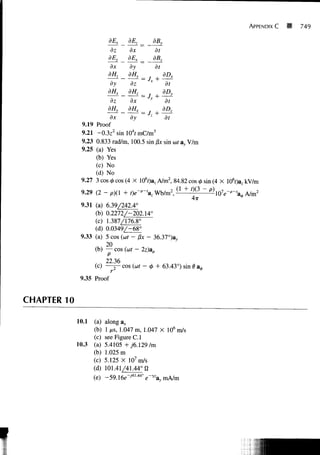 APPENDIX C   749

                           dEx   dEz      dB}
                             dz  dx        dt
                           dEy   dEx _ dBk
                            dx   dy        dt
                           dHz   dHy    j     BDX            I
                                       Jx
                            dy    dz           dt
                           dHx _dH1_          dDy
                                       Jy +
                            dz    dx           dt
                           dHy   dHx _        dDz
                            dx         Jz +
                                  dy ~         dt
                  9.19 Proof
                  9.21 - 0 . 3 z 2 s i n l 0 4 r m C / m 3
                  9.23 0.833 rad/m, 100.5 sin j3x sin (at ay V/m
                  9.25 (a) Yes
                       (b) Yes
                       (c) No
                       (d) No
                  9.27 3 cos <j> cos (4 X 106r)a, A/m2, 84.82 cos <j> sin (4 X 106f)az kV/m

                  9.29 (2 - p)(l + t)e~p~'az Wb/m2,( • + 0 ( 3 - p ) , r t 7 .„-,_
                                                     l
                                                                 4TT
                  9.31 (a)   6.39/242.4°
                       (b)   0.2272/-202.14°
                       (c)   1.387/176.8°
                       (d)   0.0349/-68°
                  9.33 (a)   5 cos (at - Bx - 36.37°)a3,
                             20
                         (b) — cos (at - 2z)ap
                             22.36
                         (c) — j — cos (at - <j) + 63.43°) sin 0 a 0
                  9.35 Proof


    CHAPTER 10

                 10.1 (a)     along ax
                      (b)     1 us, 1.047 m, 1.047 X 106 m/s
                      (c)     see Figure C. 1
                 10.3 (a)     5.4105 +y6.129/m
                      (b)     1.025 m
                      (c)     5.125 X 107m/s
                      (d)     101.41/41.44° 0
                        (e) -59A6e-J4h44°            e ' ^




I
 