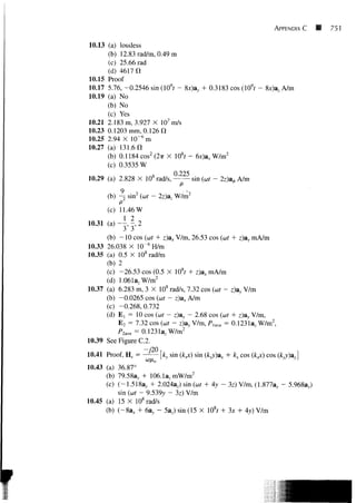 APPENDIX C   B   751


10.13 (a) lossless
      (b) 12.83 rad/m, 0.49 m
      (c) 25.66 rad
      (d) 4617 11
10.15 Proof
10.17 5.76, -0.2546 sin(109r - 8x)ay + 0.3183 cos (109r - 8x)a, A/m
10.19 (a) No
      (b) No
      (c) Yes
10.21 2.183 m, 3.927 X 107 m/s
10.23 0.1203 mm, 0.126 n
10.25 2.94 X 10" 6 m
10.27 (a) 131.6 a
      (b) 0.1184 cos2 (2ir X 108r - 6x)axW/m2
      (c) 0.3535 W
                             0 225
10.29 (a) 2.828 X 108 rad/s,       sin (cor - 2z)a^ A/m
             9    ,                --,
        (b) -^ sin2 (cor - 2z)az W/m2
            P
        (c) 11.46 W
10.31   (a)~|,2
      (b) - 1 0 cos (cor + z)ax V/m, 26.53 cos (cor + z)ay mA/m
10.33 26.038 X 10~6 H/m
10.35 (a) 0.5 X 108 rad/m
      (b) 2
      (c) -26.53 cos (0.5 X 108r + z)ax mA/m
      (d) 1.061a, W/m2
10.37 (a) 6.283 m, 3 X 108 rad/s, 7.32 cos (cor - z)ay V/m
      (b) -0.0265 cos (cor - z)ax A/m
      (c) -0.268,0.732
      (d) E t = 10 cos (cor - z)ay - 2.68 cos (ut + z)ay V/m,
          E 2 = 7.32 cos (cor - z)ay V/m, P, ave = 0.1231a, W/m2,
          P2me = 0.1231a, W/m2
10.39 See Figure C.2.

10.41 Proof, H s = ^ — [ky sin (k^) sin (kyy)ax + kx cos (jfc^) cos (kyy)ay]
                     C0/X o

10.43 (a) 36.87°
      (b) 79.583^ + 106.1a, mW/m2
      (c) (-1.518a y + 2.024a,) sin (cor + Ay - 3z) V/m, (1.877a,, - 5.968av)
          sin (cor - 9.539y - 3z) V/m
10.45 (a) 15 X 108 rad/s
      (b) (-8a* + 6a,, - 5az) sin (15 X 108r + 3x + Ay) V/m
 