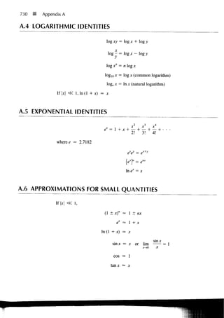 730   •   Appendix A

A.4 LOGARITHMIC IDENTITIES

                                           log xy = log x + log y
                                                 X
                                            log - = log x - log y

                                           log x" = n log x

                                          log10 x = log x (common logarithm)
                                           loge x = In x (natural logarithm)

                If |     l , l n ( l + x) = x



A.5 EXPONENTIAL IDENTITIES

                                                             x2    x3          x4
                                          ex =       X ~f"        4        +
                                                             2 ! " 3!          4!

                where e = 2.7182
                         =

                                                        eV = ex+y

                                                       [e1"       =
                                                       In             X




A.6 APPROXIMATIONS FOR SMALL QUANTITIES

               If x <Z 1,

                                          (1 ± x)n = 1 ± ra
                                                    =

                                                  ^ = 1+ x

                                        In (1 + x) = x

                                                                               sinx
                                                 sinx = x or hm
                                                       =                                = 1
                                                                          >0        X


                                                 COS — 1


                                                tanx — x
 