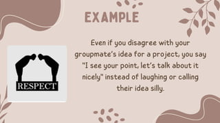 Example
Even if you disagree with your
groupmate’s idea for a project, you say
"I see your point, let’s talk about it
nicely" instead of laughing or calling
their idea silly.
 