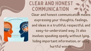 Clear and honest
communication
Clear and honest communication means
expressing your thoughts, feelings,
and ideas in a truthful, respectful, and
easy-to-understand way. It also
involves speaking openly without lying,
hiding important information, or using
hurtful words.
 
