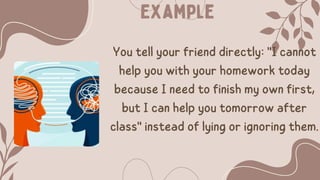 Example
You tell your friend directly: "I cannot
help you with your homework today
because I need to finish my own first,
but I can help you tomorrow after
class" instead of lying or ignoring them.
 