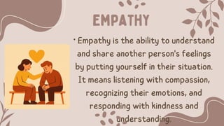 • Empathy is the ability to understand
and share another person's feelings
by putting yourself in their situation.
It means listening with compassion,
recognizing their emotions, and
responding with kindness and
understanding.
Empathy
 