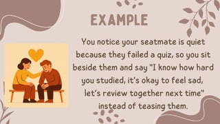 Example
You notice your seatmate is quiet
because they failed a quiz, so you sit
beside them and say "I know how hard
you studied, it’s okay to feel sad,
let’s review together next time"
instead of teasing them.
 