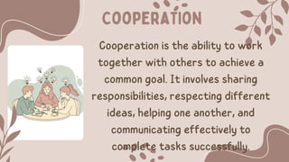 Cooperation
Cooperation is the ability to work
together with others to achieve a
common goal. It involves sharing
responsibilities, respecting different
ideas, helping one another, and
communicating effectively to
complete tasks successfully.
 