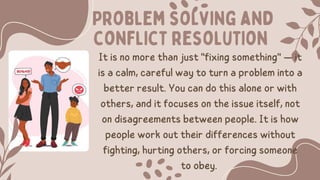 Problem solving and
conflict resolution
It is no more than just "fixing something" — it
is a calm, careful way to turn a problem into a
better result. You can do this alone or with
others, and it focuses on the issue itself, not
on disagreements between people. It is how
people work out their differences without
fighting, hurting others, or forcing someone
to obey.
 