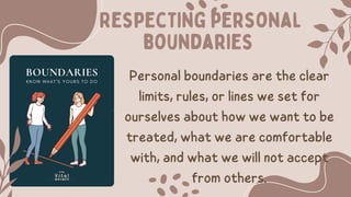 Respecting personal
boundaries
Personal boundaries are the clear
limits, rules, or lines we set for
ourselves about how we want to be
treated, what we are comfortable
with, and what we will not accept
from others.
 