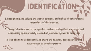 1. Recognizing and valuing the worth, opinions, and rights of other people
regardless of differences.
2. Giving full attention to the speaker, understanding their message, and
responding appropriately instead of just hearing words passively.
3. The ability to understand and share the feelings, perspectives, and
experiences of another person.
Identification
 
