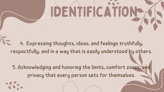 4. Expressing thoughts, ideas, and feelings truthfully,
respectfully, and in a way that is easily understood by others.
5. Acknowledging and honoring the limits, comfort zones, and
privacy that every person sets for themselves.
Identification
 
