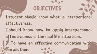 Objectives
1.student should know what is interpersonal
effectiveness.
2.should know how to apply interpersonal
effectiveness in the real life situations.
3. To have an effective communication with
one another.
 