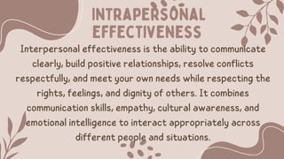 Intrapersonal
effectiveness
Interpersonal effectiveness is the ability to communicate
clearly, build positive relationships, resolve conflicts
respectfully, and meet your own needs while respecting the
rights, feelings, and dignity of others. It combines
communication skills, empathy, cultural awareness, and
emotional intelligence to interact appropriately across
different people and situations.
 