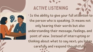 • Is the ability to give your full attention to
the person who is speaking. It means not
only hearing their words but also
understanding their message, feelings, and
point of view. Instead of interrupting or
thinking about what to say next, you listen
carefully and respond thoughtfully.
Active listening
 