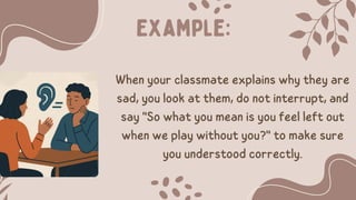 Example:
When your classmate explains why they are
sad, you look at them, do not interrupt, and
say "So what you mean is you feel left out
when we play without you?" to make sure
you understood correctly.
 
