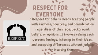 Respect for
everyone
• Respect for others means treating people
with kindness, courtesy, and consideration
regardless of their age, background,
beliefs, or opinions. It involves valuing each
person's feelings, listening to their ideas,
and accepting differences without judging
or insulting them.
 