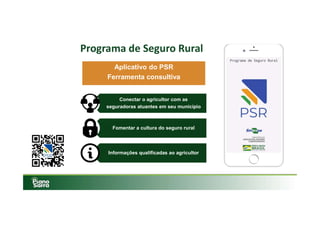 Programa de Seguro Rural
Aplicativo do PSR
Ferramenta consultiva
Conectar o agricultor com as
seguradoras atuantes em seu município
Conectar o agricultor com as
seguradoras atuantes em seu município
Fomentar a cultura do seguro ruralFomentar a cultura do seguro rural
Informações qualificadas ao agricultorInformações qualificadas ao agricultor
 
