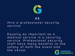 # 2
H i r e a p r o f e s s i o n a l s e c u r i t y
s e r v i c e
E q u a l l y a s i m p o r t a n t a s a
m e d i c a l s e r v i c e i s a s e c u r i t y
s e r v i c e . P r o f e s s i o n a l s e c u r i t y
s t a f f h a v e m a n y b e n e f i t s t o t h e
s a f e t y o f b o t h t h e e v e n t a n d
t h e v e n u e .
 