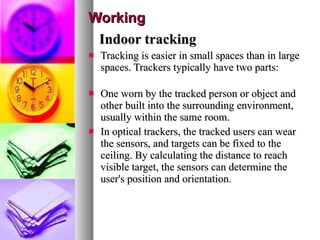 Working Indoor tracking Tracking is easier in small spaces than in large spaces. Trackers typically have two parts:  One worn by the tracked person or object and other built into the surrounding environment, usually within the same room.  In optical trackers, the tracked users can wear the sensors, and targets can be fixed to the ceiling. By calculating the distance to reach visible target, the sensors can determine the user's position and orientation. 