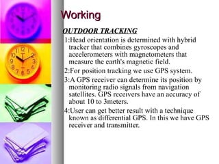 Working OUTDOOR TRACKING 1: Head orientation is determined with hybrid tracker that combines gyroscopes and accelerometers with magnetometers that measure the earth's magnetic field. 2:For position tracking we use GPS system. 3:A GPS receiver can determine its position by monitoring radio signals from navigation satellites. GPS receivers have an accuracy of about 10 to 3meters. 4:User can get better result with a technique known as differential GPS. In this we have GPS receiver and transmitter. 