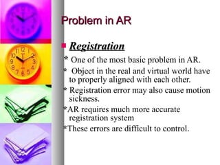 Problem in AR Registration *  One of the most basic problem in AR. *  Object in the real and virtual world have to properly aligned with each other. *  Registration error may also cause motion sickness. * AR requires much more accurate registration system * These errors are difficult to control . 