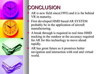 CONCLUSION AR is new field since(1993) and it is far behind VR in maturity. First developed HMD based AR SYSTEM probably be in the application of aircraft manufacturing. A break through is required in real time HMD tracking in the outdoor at the accuracy required for AR for this technology to move ahead rapidly. AR has great future as it promises better navigation and interaction with real and virtual world. 