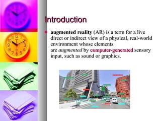 Introduction augmented reality  (AR) is a term for a live direct or indirect view of a physical, real-world environment whose elements are  augmented  by  computer-generated  sensory input, such as sound or graphics.  